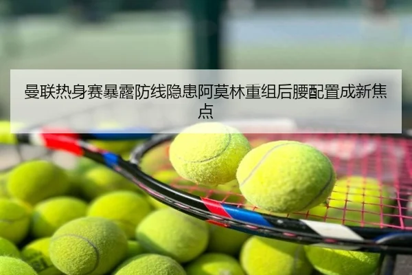 曼联热身赛暴露防线隐患阿莫林重组后腰配置成新焦点