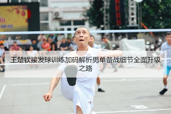 王楚钦接发球训练加码解析男单备战细节全面升级之路