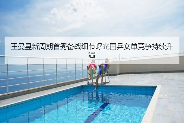 王曼昱新周期首秀备战细节曝光国乒女单竞争持续升温