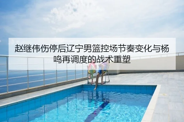赵继伟伤停后辽宁男篮控场节奏变化与杨鸣再调度的战术重塑