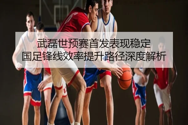 武磊世预赛首发表现稳定 国足锋线效率提升路径深度解析